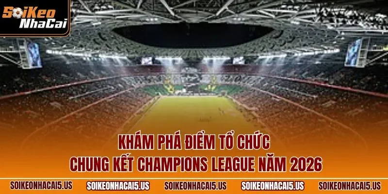 Khám phá điểm tổ chức chung kết Champions League năm 2026